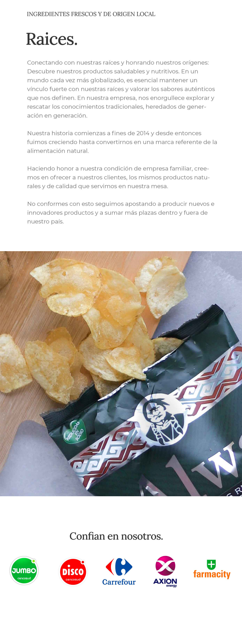 Ingredientes frescos y de origen local. Conectando con nuestras raíces y honrando nuestros orígenes: Descubre nuestros productos saludables y nutritivos. En un mundo cada vez más globalizado, es esencial mantener un vínculo fuerte con nuestras raíces y valorar los sabores auténticos que nos definen. En nuestra empresa, nos enorgullece explorar y rescatar los conocimientos tradicionales, heredados de generación en generación.
Nuestra historia comienzas a fines de 2014 y desde entonces fuimos creciendo hastaconvertirnos en una marca referente de la alimentación natural. Haciendo honor a nuestra condición de empresa familiar, creemos en ofrecer a nuestros clientes, los mismos productos naturales y de calidad que servimos en nuestra mesa. No conformes con esto seguimos apostando a producir nuevos e innovadores productos y a sumar más plazas dentro y fuera de nuestro país.